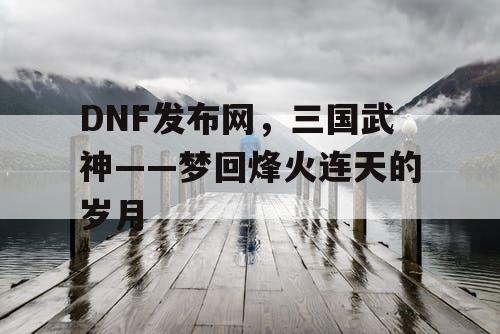 DNF发布网，三国武神——梦回烽火连天的岁月