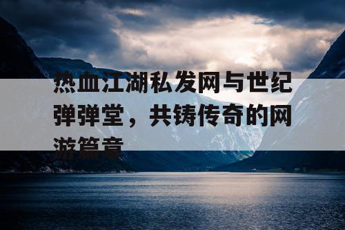 热血江湖私发网与世纪弹弹堂，共铸传奇的网游篇章
