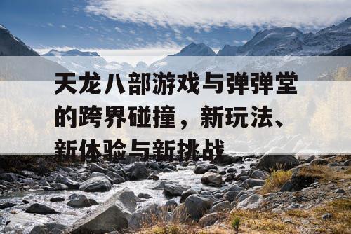 天龙八部游戏与弹弹堂的跨界碰撞，新玩法、新体验与新挑战