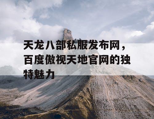 天龙八部私服发布网,百度傲视天地官网的独特魅力 天龙八部私服发布网,百度傲视天地官网的独特魅力