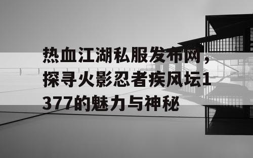 热血江湖私服发布网，探寻火影忍者疾风坛1377的魅力与神秘