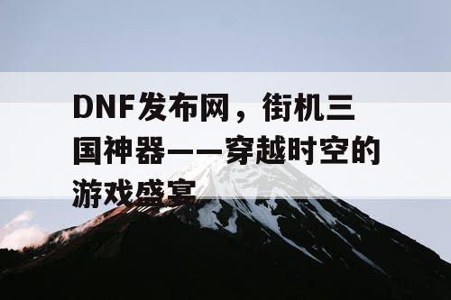 DNF发布网,街机三国神器——穿越时空的游戏盛宴 DNF发布网,街机三国神器——穿越时空的游戏盛宴