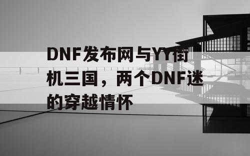DNF发布网与YY街机三国,两个DNF迷的穿越情怀 DNF发布网与YY街机三国,两个DNF迷的穿越情怀