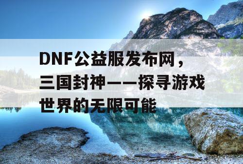 DNF公益服发布网,三国封神——探寻游戏世界的无限可能 DNF公益服发布网,三国封神——探寻游戏世界的无限可能