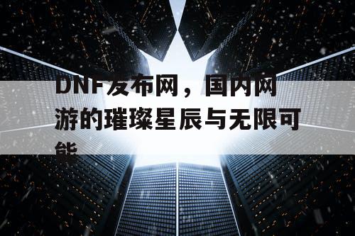 DNF发布网，国内网游的璀璨星辰与无限可能