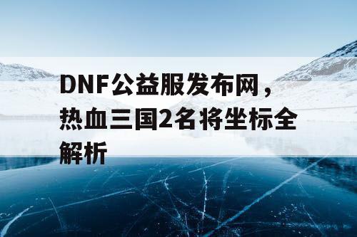 DNF公益服发布网，热血三国2名将坐标全解析