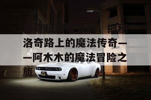 传奇私服发布网,揭秘洛奇路上的魔法传奇——阿木木的魔法冒险之旅 传奇私服发布网,揭秘洛奇路上的魔法传奇——阿木木的魔法冒险之旅