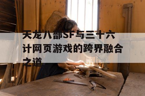 天龙八部SF与三十六计网页游戏的跨界融合之道 天龙八部SF与三十六计网页游戏的跨界融合之道