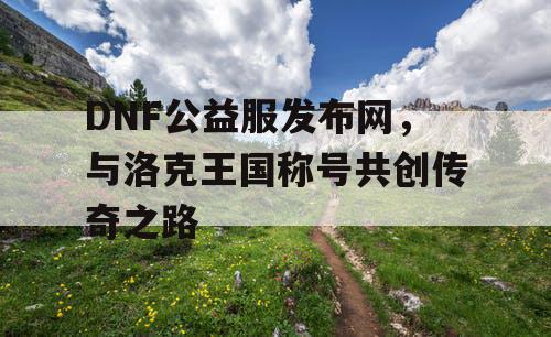 DNF公益服发布网,与洛克王国称号共创传奇之路 DNF公益服发布网,与洛克王国称号共创传奇之路