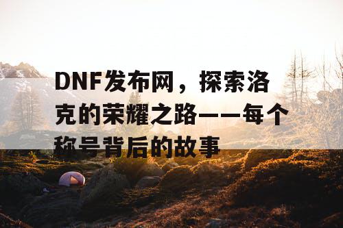 DNF发布网，探索洛克的荣耀之路——每个称号背后的故事