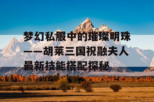 梦幻私服中的璀璨明珠——胡莱三国祝融夫人最新技能搭配探秘 梦幻私服中的璀璨明珠——胡莱三国祝融夫人最新技能搭配探秘