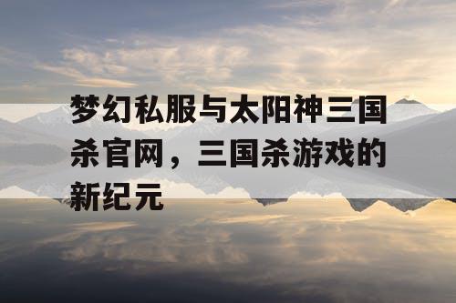 梦幻私服与太阳神三国杀官网，三国杀游戏的新纪元