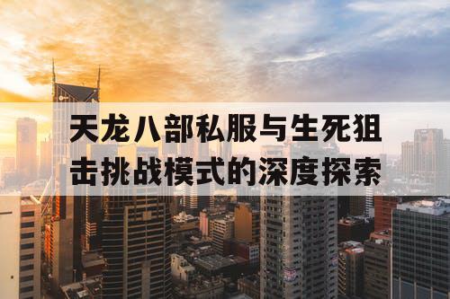 天龙八部私服与生死狙击挑战模式的深度探索