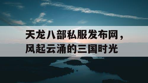 天龙八部私服发布网，风起云涌的三国时光