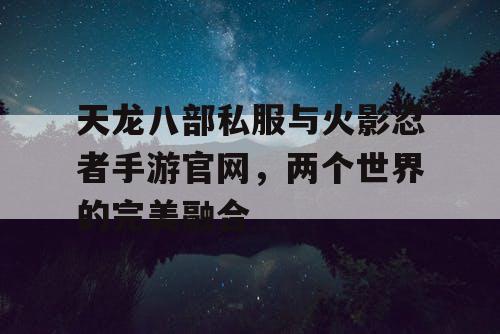 天龙八部私服与火影忍者手游官网，两个世界的完美融合
