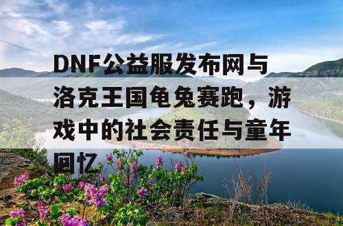 DNF公益服发布网与洛克王国龟兔赛跑,游戏中的社会责任与童年回忆 DNF公益服发布网与洛克王国龟兔赛跑,游戏中的社会责任与童年回忆