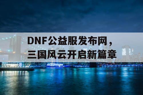 DNF公益服发布网，三国风云开启新篇章