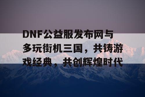 DNF公益服发布网与多玩街机三国，共铸游戏经典，共创辉煌时代