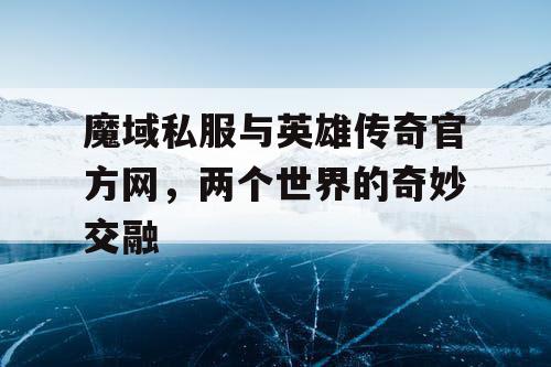 魔域私服与英雄传奇官方网，两个世界的奇妙交融