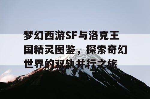 梦幻西游SF与洛克王国精灵图鉴，探索奇幻世界的双轨并行之旅