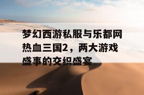 梦幻西游私服与乐都网热血三国2，两大游戏盛事的交织盛宴