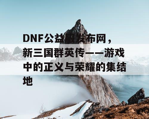 DNF公益服发布网,新三国群英传——游戏中的正义与荣耀的集结地 DNF公益服发布网,新三国群英传——游戏中的正义与荣耀的集结地