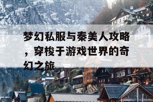 梦幻私服与秦美人攻略，穿梭于游戏世界的奇幻之旅