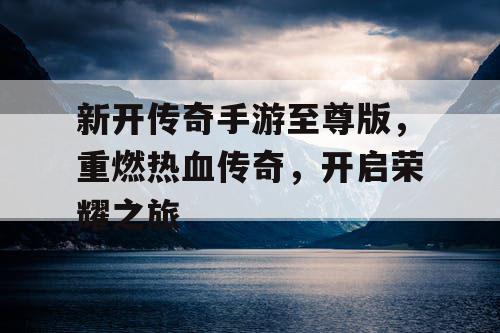 新开传奇手游至尊版,重燃热血传奇,开启荣耀之旅 新开传奇手游至尊版,重燃热血传奇,开启荣耀之旅