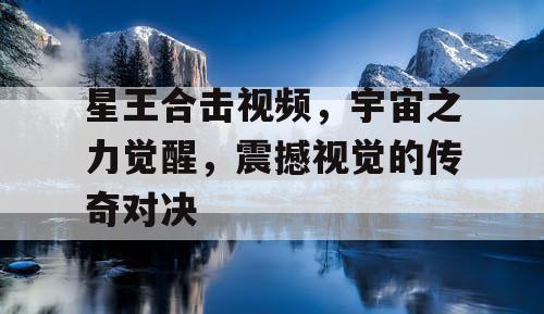 星王合击视频，宇宙之力觉醒，震撼视觉的传奇对决