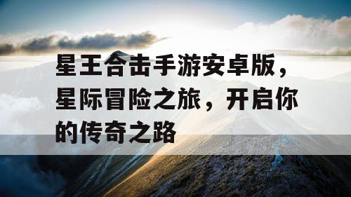 星王合击手游安卓版,星际冒险之旅,开启你的传奇之路 星王合击手游安卓版,星际冒险之旅,开启你的传奇之路