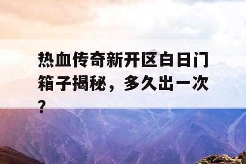 热血传奇新开区白日门箱子揭秘，多久出一次？