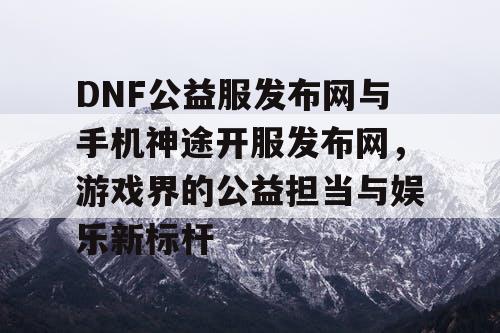 DNF公益服发布网与手机神途开服发布网，游戏界的公益担当与娱乐新标杆