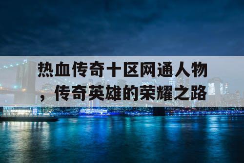 热血传奇十区网通人物,传奇英雄的荣耀之路 热血传奇十区网通人物,传奇英雄的荣耀之路
