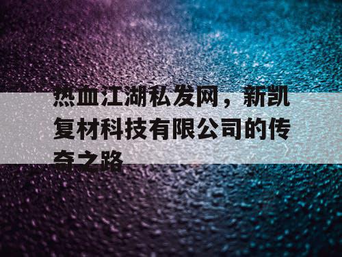 热血江湖私发网，新凯复材科技有限公司的传奇之路