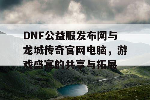 DNF公益服发布网与龙城传奇官网电脑,游戏盛宴的共享与拓展 DNF公益服发布网与龙城传奇官网电脑,游戏盛宴的共享与拓展