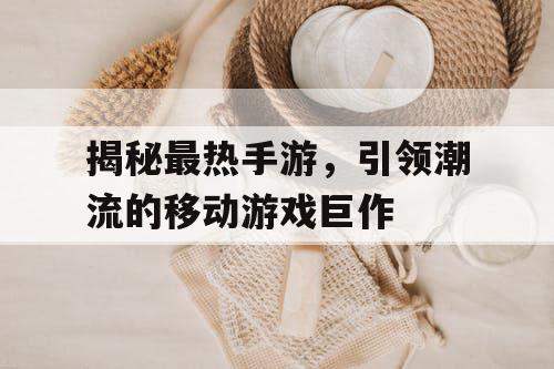 揭秘最热手游,引领潮流的移动游戏巨作 揭秘最热手游,引领潮流的移动游戏巨作