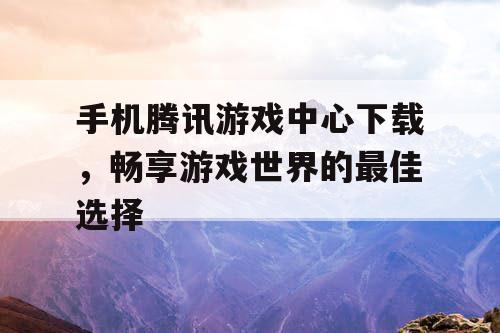 手机腾讯游戏中心下载，畅享游戏世界的最佳选择
