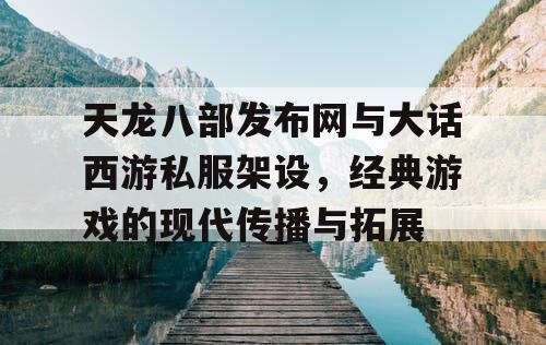 天龙八部发布网与大话西游私服架设，经典游戏的现代传播与拓展