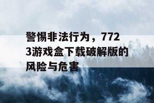 警惕非法行为，7723游戏盒下载破解版的风险与危害