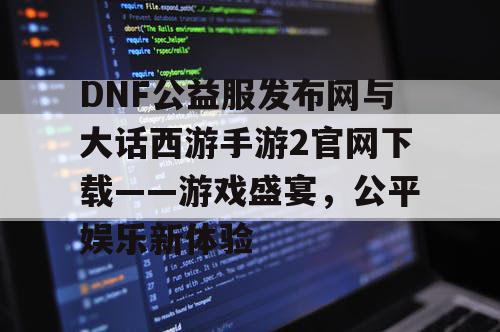 DNF公益服发布网与大话西游手游2官网下载——游戏盛宴，公平娱乐新体验