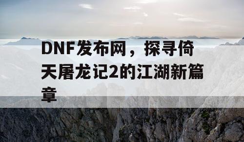 DNF发布网，探寻倚天屠龙记2的江湖新篇章