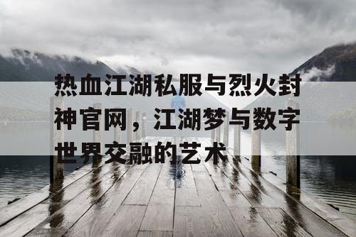 热血江湖私服与烈火封神官网，江湖梦与数字世界交融的艺术