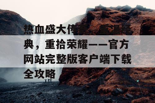热血盛大传奇，重温经典，重拾荣耀——官方网站完整版客户端下载全攻略