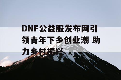 DNF公益服发布网引领青年下乡创业潮 助力乡村振兴 DNF公益服发布网引领青年下乡创业潮 助力乡村振兴