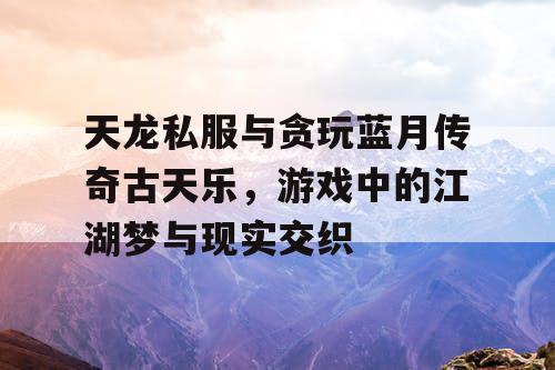天龙私服与贪玩蓝月传奇古天乐,游戏中的江湖梦与现实交织 天龙私服与贪玩蓝月传奇古天乐,游戏中的江湖梦与现实交织