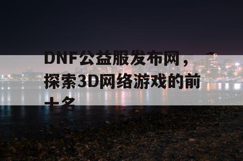 DNF公益服发布网，探索3D网络游戏的前十名