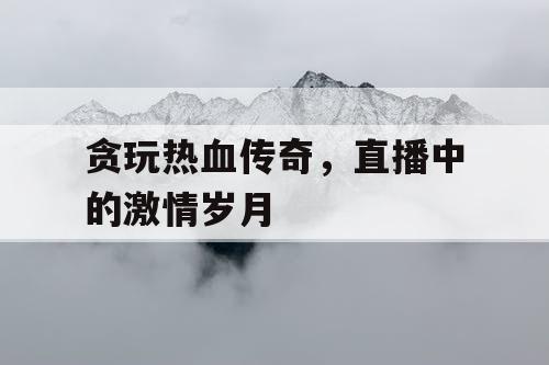 贪玩热血传奇，直播中的激情岁月