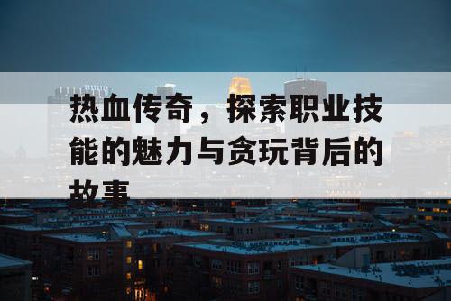 热血传奇,探索职业技能的魅力与贪玩背后的故事 热血传奇,探索职业技能的魅力与贪玩背后的故事