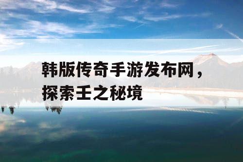 韩版传奇手游发布网，探索壬之秘境
