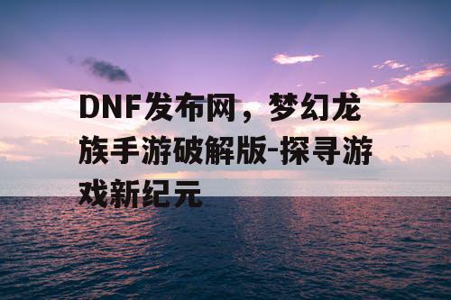 DNF发布网,梦幻龙族手游破解版-探寻游戏新纪元 DNF发布网,梦幻龙族手游破解版-探寻游戏新纪元